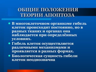 ОБЩИЕ ПОЛОЖЕНИЯ ТЕОРИИ АПОПТОЗА   В многоклеточном организме гибель клеток происходит постоянно, но в разных тканях и органах она наблюдается при определённых условиях. Гибель клеток осуществляется различными механизмами и проявляется в разных формах. Биологическая сущность гибели клеток неоднозначна 