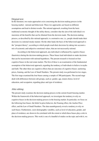 Original text:
In the literature, two main approaches exist concerning the decision making process in the
housing market: rational and behavioral. These two approaches are based on different
assumptions and lead to distinct results. The rational approach, resulting from the basic
traditional economic thought of the utility theory, considers that the aim of the individual is to
maximize all the benefits that can be obtained from the decision made. The decision-making
process, as described by this rational approach, is a normative one, i.e., people should make their
decisions in a rational steady manner. On the other hand, the basis of the behavioral approach is
the "prospect theory", according to which people reach their decisions by taking into account a
mix of economic and subjective emotional values, that are not necessarily rational.
       According to the behavioral approach, any individual is influenced by cognitive biases
(heuristics) during the decision-making process. These biases lead individuals to make decisions
that can be inconsistent with rational hypotheses. The present research is focused on four
cognitive biases in the real estate market. The first of these is an examination of the fundamental
assumption of the behavioral approach, regarding the tendency of individuals to believe in myths
and faith. The other three are cognitive effects that are outcomes of cognitive biases: anchoring
prices, framing, and the Law of Small Numbers. The present study was performed in two stages.
The first stage examined the four biases among a sample of 300 participants. The second stage
dealt with differences between sub-groups, such as: gender, age, tenure choice, level of
education, and occupation, regarding place and type of residence.


After editing:
The present study examines the decision making process in the current Israeli housing market.
Within the framework of the behavioral approach, we investigate the tendency to rely on
cognitive biases in the decision-making process in the housing market. In particular, we focus on
the following four biases: the belief in price behavior, the Framing effect, the Anchor Price
effect, and the Law of Small Numbers. The data unambiguously reveal a tendency to rely on
such biases. Furthermore, socio-demographic variables, such as level of education, gender, and
place of residence, are shown to be correlated with the extent to which these biases play a role in
the decision-making process. This work is one of a handful of studies on the topic and with it, we
 