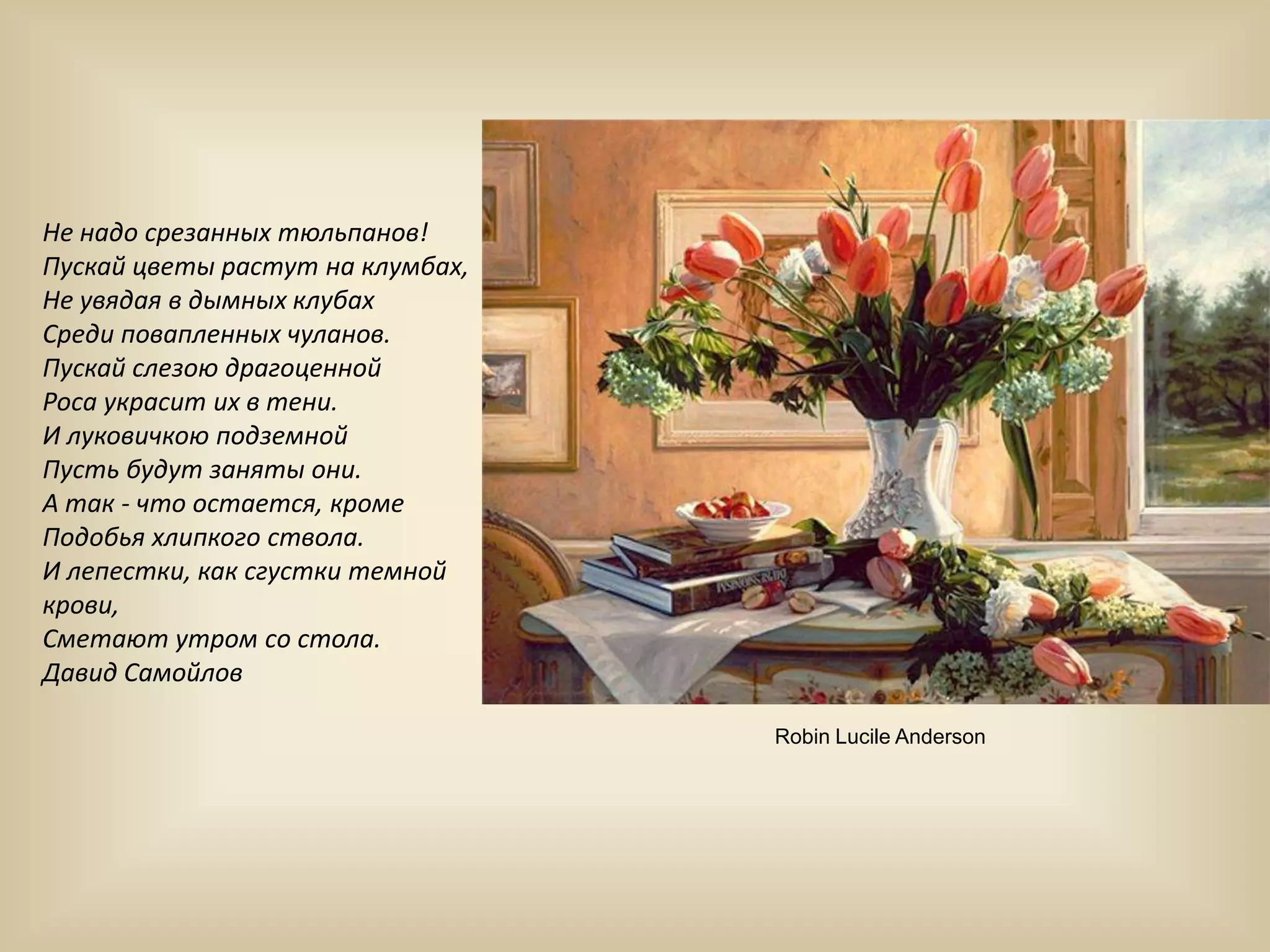 Не надо срезанных тюльпанов!Пускай цветы растут на клумбах,Не увядая в дымных клубахСреди повапленных чуланов.Пускай слезою драгоценнойРоса украсит их в тени.И луковичкою подземнойПусть будут заняты они.А так - что остается, кромеПодобья хлипкого ствола.И лепестки, как сгустки темной крови,Сметают утром со стола.Давид СамойловRobinLucileAnderson