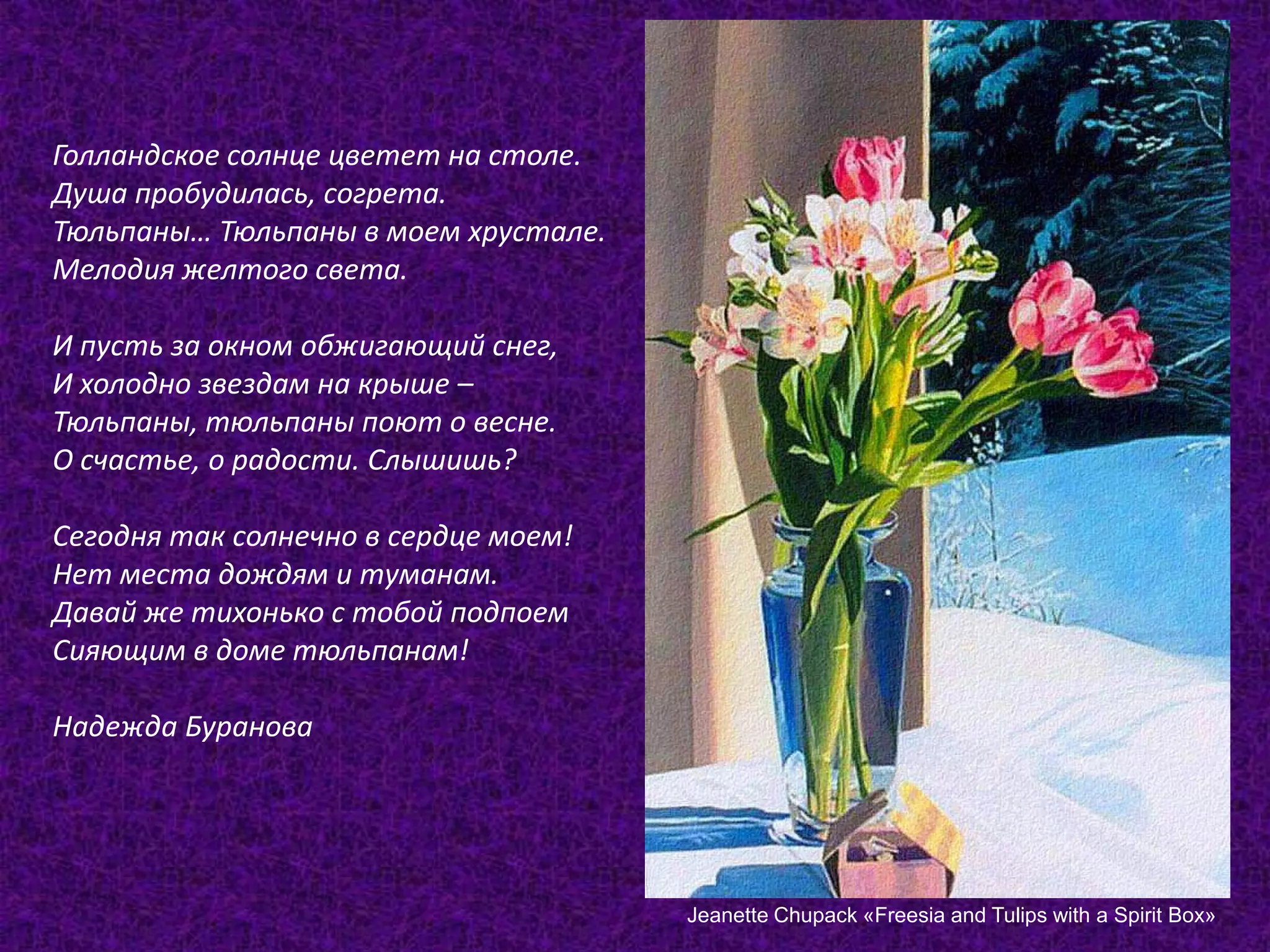 Голландское солнце цветет на столе.Душа пробудилась, согрета.Тюльпаны… Тюльпаны в моем хрустале.Мелодия желтого света.И пусть за окном обжигающий снег,И холодно звездам на крыше –Тюльпаны, тюльпаны поют о весне.О счастье, о радости. Слышишь?Сегодня так солнечно в сердце моем!Нет места дождям и туманам.Давай же тихонько с тобой подпоемСияющим в доме тюльпанам!Надежда БурановаJeanetteChupack «FreesiaandTulipswithaSpiritBox»