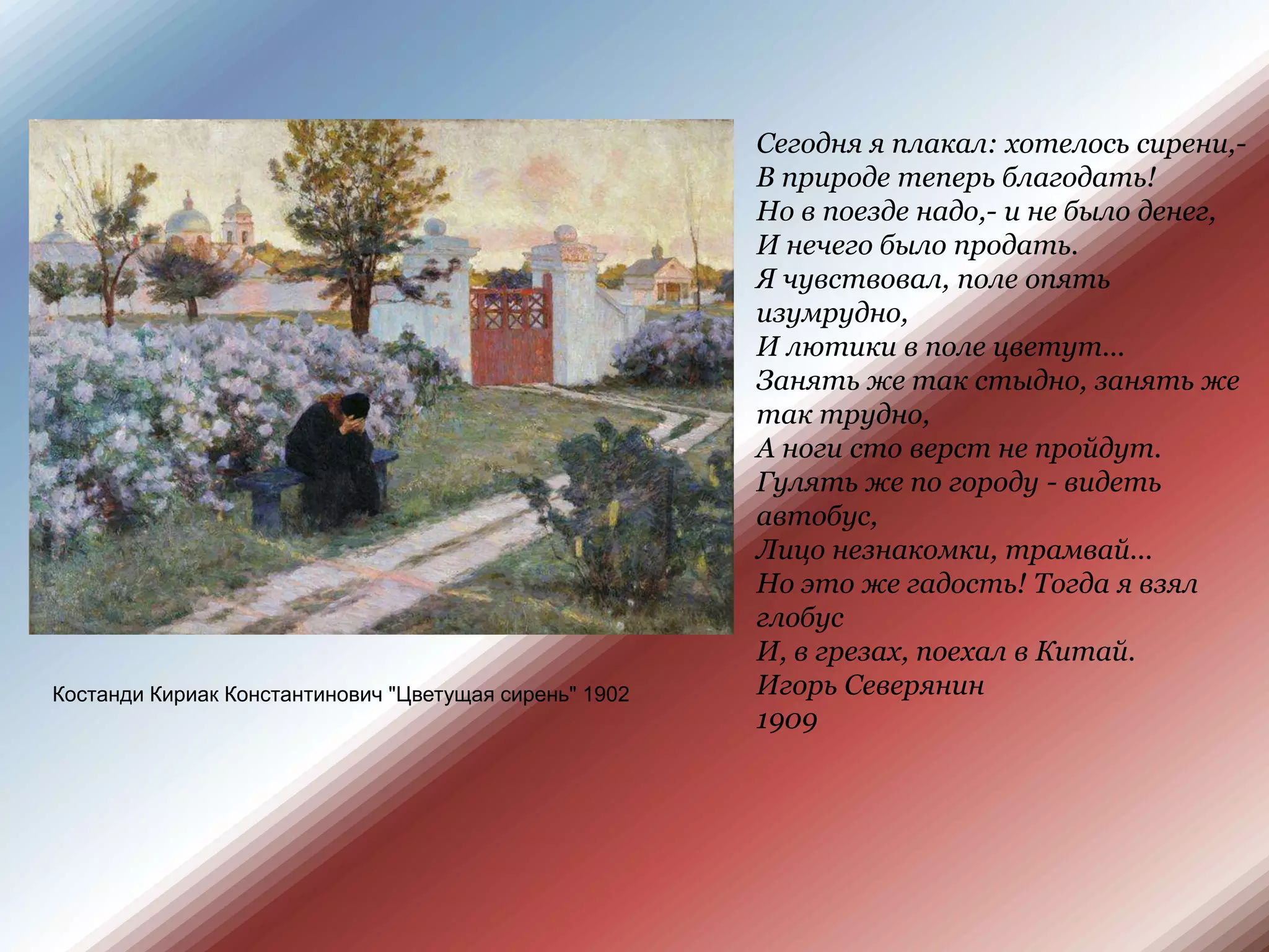 Сегодня я плакал: хотелось сирени,- В природе теперь благодать! Но в поезде надо,- и не было денег, И нечего было продать.Я чувствовал, поле опять изумрудно, И лютики в поле цветут... Занять же так стыдно, занять же так трудно, А ноги сто верст не пройдут.Гулять же по городу - видеть автобус, Лицо незнакомки, трамвай... Но это же гадость! Тогда я взял глобус И, в грезах, поехал в Китай.Игорь Северянин 1909КостандиКириак Константинович "Цветущая сирень" 1902