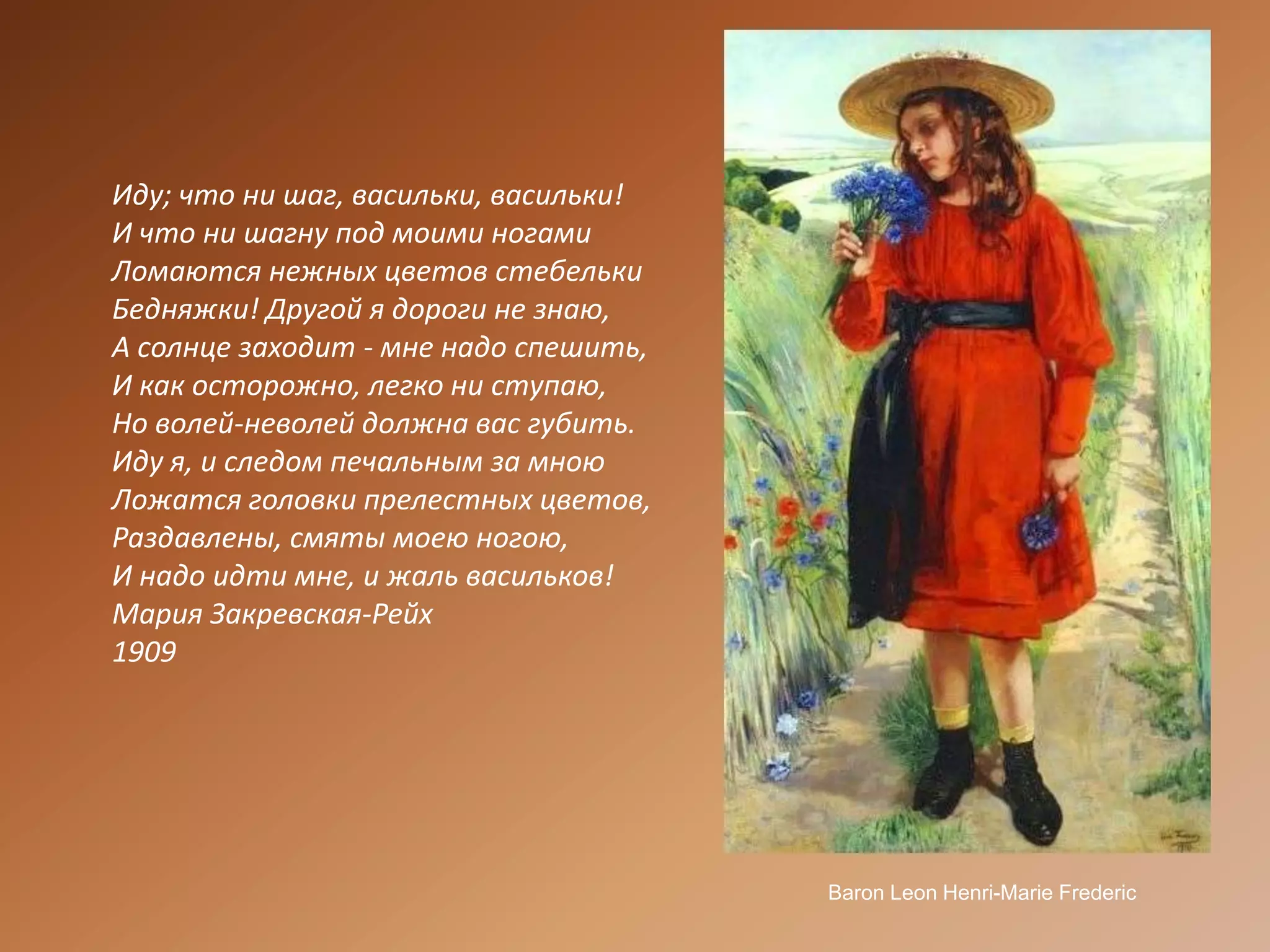 Иду; что ни шаг, васильки, васильки!И что ни шагну под моими ногамиЛомаются нежных цветов стебелькиБедняжки! Другой я дороги не знаю,А солнце заходит - мне надо спешить,И как осторожно, легко ни ступаю,Но волей-неволей должна вас губить.Иду я, и следом печальным за мноюЛожатся головки прелестных цветов,Раздавлены, смяты моею ногою,И надо идти мне, и жаль васильков!Мария Закревская-Рейх1909BaronLeonHenri-MarieFrederic