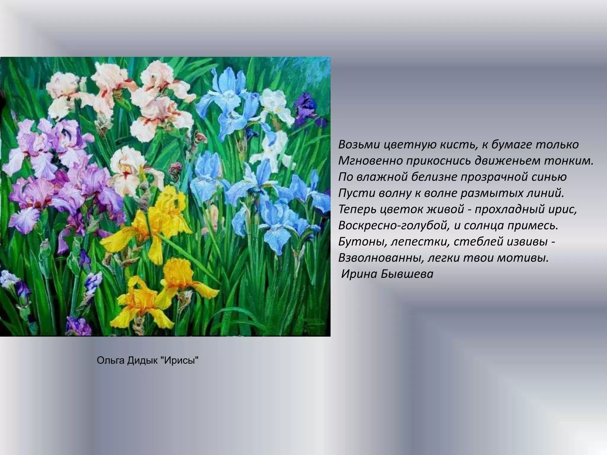  Возьми цветную кисть, к бумаге толькоМгновенно прикоснись движеньем тонким.По влажной белизне прозрачной синьюПусти волну к волне размытых линий.Теперь цветок живой - прохладный ирис,Воскресно-голубой, и солнца примесь.Бутоны, лепестки, стеблей извивы -Взволнованны, легки твои мотивы.Ирина БывшеваОльга Дидык "Ирисы"