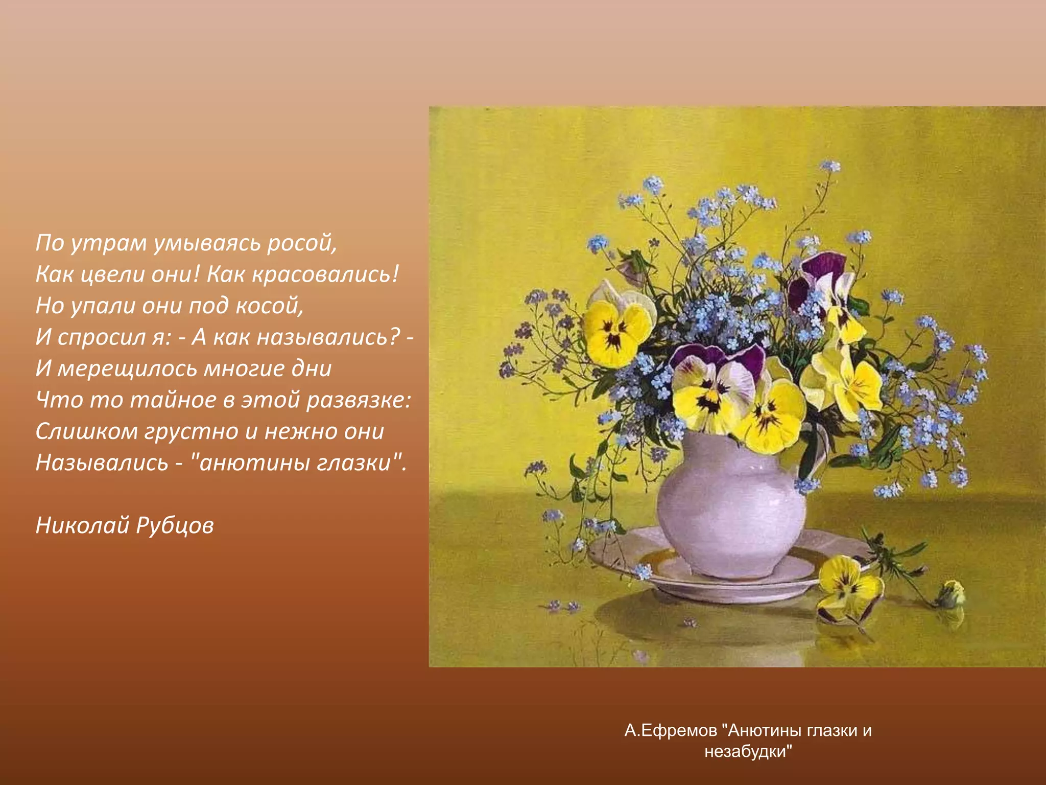 По утрам умываясь росой,Как цвели они! Как красовались!Но упали они под косой,И спросил я: - А как назывались? -И мерещилось многие дниЧто то тайное в этой развязке:Слишком грустно и нежно ониНазывались - "анютины глазки". Николай Рубцов А.Ефремов "Анютины глазки и незабудки"