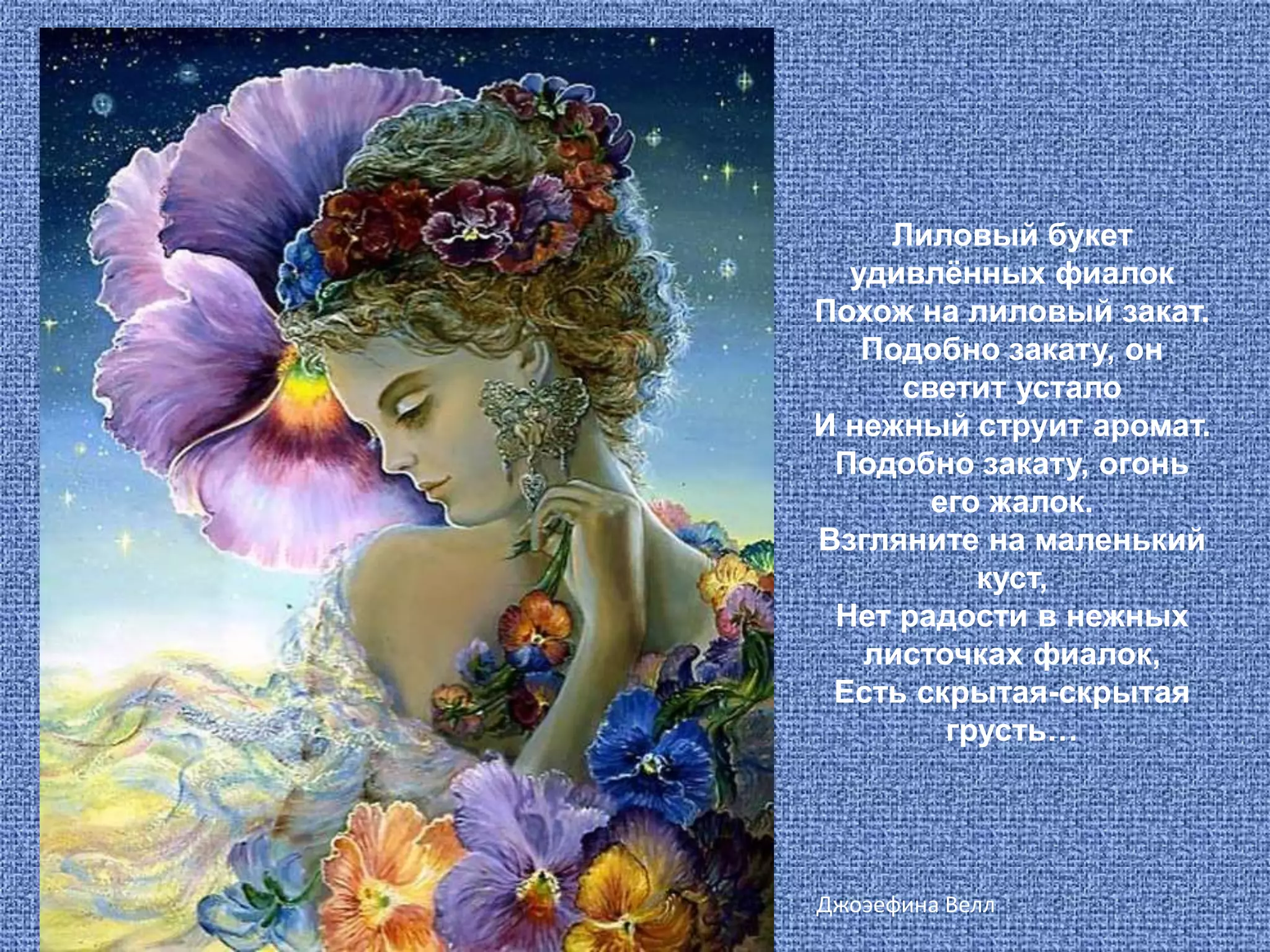 Лиловый букет удивлённых фиалокПохож на лиловый закат.Подобно закату, он светит усталоИ нежный струит аромат.Подобно закату, огонь его жалок. Взгляните на маленький куст,Нет радости в нежных листочках фиалок,Есть скрытая-скрытая грусть… ДжоэефинаВелл