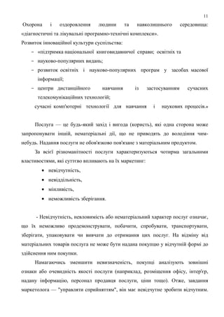 11
Охорона     і   оздоровлення    людини        та    навколишнього       середовища:
«діагностичні та лікувальні програмно-технічні комплекси».
Розвиток інноваційної культури суспільства:
    - «підтримка національної книговидавничої справи; освітніх та
    - науково-популярних видань;
    - розвиток освітніх і науково-популярних програм у засобах масової
      інформації;
    - центри дистанційного        навчання         із   застосуванням     сучасних
      телекомунікаційних технологій;
     сучасні комп'ютерні технології для навчання          і   наукових процесів.»


     Послуга — це будь-який захід і вигода (користь), які одна сторона може
запропонувати іншій, нематеріальні дії, що не приводять до володіння чим-
небудь. Надання послуги не обов'язково пов'язане з матеріальним продуктом.
     За всієї різноманітності послуги характеризуються чотирма загальними
властивостями, які суттєво впливають на їх маркетинг:
        • невідчутність,
        • невіддільність,
        • мінливість,
        • неможливість зберігання.


      - Невідчутність, невловимість або нематеріальний характер послуг означає,
що їх неможливо продемонструвати, побачити, спробувати, транспортувати,
зберігати, упаковувати чи вивчати до отримання цих послуг. На відміну від
матеріальних товарів послуга не може бути надана покупцю у відчутній формі до
здійснення ним покупки.
     Намагаючись зменшити невизначеність, покупці аналізують зовнішні
ознаки або очевидність якості послуги (наприклад, розміщення офісу, інтер'єр,
надану інформацію, персонал продавця послуги, ціни тощо). Отже, завдання
маркетолога — "управляти сприйняттям", він має невідчутне зробити відчутним.
 