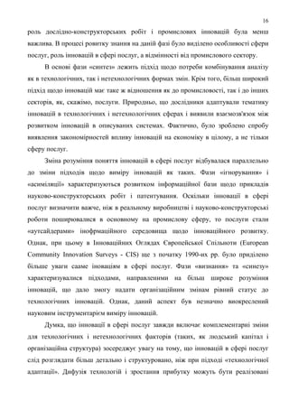16
роль дослідно-конструкторських робіт і промислових інновацій була менш
важлива. В процесі ровитку знання на даній фазі було виділено особливості сфери
послуг, роль інновацій в сфері послуг, а відмінності від промислового сектору.
     В основі фази «синтез» лежить підхід щодо потреби комбінування аналізу
як в технологічних, так і нетехнологічних формах змін. Крім того, більш широкий
підхід щодо інновацій має таке ж відношення як до промисловості, так і до інших
секторів, як, скажімо, послуги. Природньо, що дослідники адаптували тематику
інновацій в технологічних і нетехнологічних сферах і виявили взаємозв'язок між
розвитком інновацій в описуваних системах. Фактично, було зроблено спробу
виявлення закономірностей впливу інновацій на економіку в цілому, а не тільки
сферу послуг.
     Зміна розуміння поняття інновацій в сфері послуг відбувалася параллельно
до зміни підходів щодо виміру інновацій як таких. Фази «ігнорування» і
«асиміляції» характеризуються розвитком інформаційної бази щодо прикладів
науково-конструкторських робіт і патентування. Оскільки інновації в сфері
послуг визначити важче, ніж в реальному виробництві і науково-конструкторські
роботи поширювалися в основному на промислову сферу, то послуги стали
«аутсайдерами» інофрмаційного середовища щодо інноваційного розвитку.
Однак, при цьому в Інноваційних Оглядах Європейської Спільноти (European
Community Innovation Surveys - CIS) ще з початку 1990-их рр. було приділено
більше уваги сааме іноваціям в сфері послуг. Фази «визнання» та «синезу»
характеризувалися підходами, направленими на більш широке розуміння
інновацій, що дало змогу надати організаційним змінам рівний статус до
технологічних інновацій. Однак, даний аспект був незначно виокреслений
науковим інструментарієм виміру інновацій.
     Думка, що інновації в сфері послуг завжди включає комплементарні зміни
для технологічних і нетехнологічних факторів (таких, як людський капітал і
організаційна структура) зосереджує увагу на тому, що інновацій в сфері послуг
слід розглядати більш детально і структуровано, ніж при підході «технологічної
адаптації». Дифузія технологій і зростання прибутку можуть бути реалізовані
 