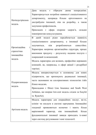 21
                       Дана    модель       є     гібридом      двома     попередніми.
                       Характеризується потребою наявності спеціалізованого
                       департаменту,       щоправда        більше   орієнтованого     на
Неоіндустріальна
                       дистрибуцію інновації, ніж на розробку, а також
модель
                       залучення професіоналів.
                       Прикладом      є     сфера     охорони       здоров’я,    складне
                       інжинірингове консультування.
                       В   даній     моделі       рідко    передбачається       наявність
                       спеціалізованого департаменту, а інновації більше
                       залучаються,         ніж       розроблюються         самостійно.
Організаційна      і
                       Характерна матрична організаційна структура, процес
стратегічна
                       виконання продукту – результату надання послуги є
інноваційна
                       покроковий та визначений.
модель
                       Модель характерна для великих, професійно керованих
                       компаній, як, наприклад, в сфері авіації і роздрібної
                       торгівлі.
                       Модель використовується в основному для нових
                       підприємств, що пропонують радикальні інновації,
                       часто заснованих на альтернативних технологіях і/або
Підприємницька
                       бізнес-моделях.
модель
                       Прикладами є Direct Line Insurance and South West
                       Airlaines, що вперше low-cost модель слідом за EasyJet
                       та RyanAir).
                       Модель характерна для операційних послуг, як-то,
                       клінінг чи послуги в системі харчування. Інноваційні
                       тенденції проявляються незначно і мають більш
Артільна модель
                       варіативний        характер,       ніж   інноваційний.      Більш
                       фундаментальні інновації завжди приходять із-зовні
                       через систему регулювання і нові технології.
 