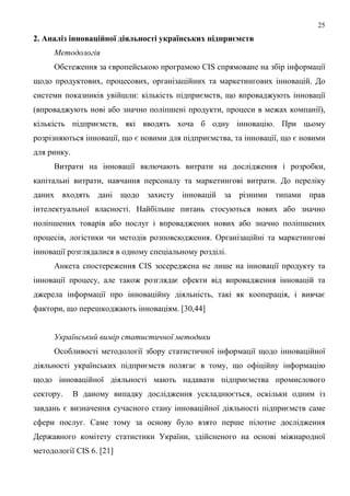 25
2. Аналіз інноваційної діяльності українських підприємств
     Методологія
     Обстеження за європейською програмою CIS спрямоване на збір інформації
щодо продуктових, процесових, організаційних та маркетингових інновацій. До
системи показників увійшли: кількість підприємств, що впроваджують інновації
(впроваджують нові або значно поліпшені продукти, процеси в межах компанії),
кількість підприємств, які вводять хоча б одну інновацію. При цьому
розрізняються інновації, що є новими для підприємства, та інновації, що є новими
для ринку.
     Витрати на інновації включають витрати на дослідження і розробки,
капітальні витрати, навчання персоналу та маркетингові витрати. До переліку
даних входять дані щодо захисту інновацій за різними типами прав
інтелектуальної власності. Найбільше питань стосуються нових або значно
поліпшених товарів або послуг і впроваджених нових або значно поліпшених
процесів, логістики чи методів розповсюдження. Організаційні та маркетингові
інновації розглядалися в одному спеціальному розділі.
     Анкета спостереження CIS зосереджена не лише на інновації продукту та
інновації процесу, але також розглядає ефекти від впровадження інновацій та
джерела інформації про інноваційну діяльність, такі як кооперація, і вивчає
фактори, що перешкоджають інноваціям. [30,44]


     Український вимір статистичної методики
     Особливості методології збору статистичної інформації щодо інноваційної
діяльності українських підприємств полягає в тому, що офіційну інформацію
щодо інноваційної діяльності мають надавати підприємства промислового
сектору.     В даному випадку дослідження ускладнюється, оскільки одним із
завдань є визначення сучасного стану інноваційної діяльності підприємств саме
сфери послуг. Саме тому за основу було взято перше пілотне дослідження
Державного комітету статистики України, здійсненого на основі міжнародної
методології CIS 6. [21]
 