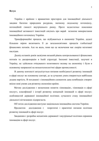 3
Вступ


    Україна є країною з вражаючим простором для інноваційної діяльності
завдяки багатим природним ресурсам, значному людському потенціалу,
потенційній   ємності   внутрішнього    ринку. Проте   недостатньо   показники
інноваційної активності інвестицій свідчать про вкрай незначне використання
інноваційного потенціалу України.
    Трансформаційні процеси, що відбуваються в економіці України, дедалі
більшою мірою включають її до загальносвітових процесів глобалізації
фінансових потоків. Але на жаль, поки що це включення має скоріш негативні
наслідки.
    Досвід останніх років засвідчив низький рівень контрольованості фінансових
потоків та диспропорцію в їхній структурі. Іноземні інвестиції, залучені в
Україну, не здійснили очікуваного позитивного впливу на економіку і були в
основному направлені на низькотехнологічні сфери промисловості.
    В даному контексті актуалізується питання необхідності розвитку інновацій
в сфері послуг як основному секторі, де за сучасних умов створюється найбільша
додана вартість. В поєднанні з інноваційним елементом дана комбінація створює
якісно нові умови для розвитку економіки країни.
    Метою дослідження є визначення поняття «інновація», «інновація в сфері
послуг», класифікації і історії розвитку концепцій інновацій в сфері послуг;
особливостей державної інноваційної політики; сучасного стану інноваційної
діяльності вітчизняних підприємств.
    Об’єктом дослідження виступає національна інноваційна система України.
    Предметом     дослідження є       теоретичні і практичні питання політики
розвитку інновацій в сфері послуг.
    Завданням є розробка механізмів державної і внутрішньої політики сприяння
інноваціям в сфері послуг.
 