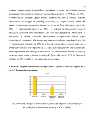 40
ринкове запровадження інноваційних продуктів та послуг, включаючи ринкове
дослідження і проведення рекламної кампанії (від третини – в АР Крим до 55% –
в Чернівецькій області). Дещо менше підприємств, ніж у країнах Європи,
здійснювали процедури та технічну підготовку до запровадження нових або
значно удосконалених продуктів і процесів, які ще не були ніде представлені (від
13% – у Чернівецькій області до 29% – у м.Києві та Харківській області).
Укладали договори про виконання ДіР або про придбання результатів їх
виконання   у    інших    компаній    (включаючи     підприємства      їхньої   групи
підприємств), державних або приватних науково-дослідних організацій, від 16%
(у Чернівецькій області) до 28% (у м.Києві) інноваційних підприємств, що в
середньому більше, ніж у країнах ЄС-27. При цьому придбанням інших зовнішніх
знань (придбання або ліцензування патентів і не патентованих винаходів, ноу-хау
та інших типів знань у інших організацій) були зайнято від 15% (у Донецькій
області) до 20% (у м.Києві) інноваційних підприємств.


6. Розподіл витрат інноваційних підприємств України за видами витрат як %
від усіх інноваційних витрат




   Рис.25 Розподіл витрат інноваційних підприємств України за видами витрат
                як % від усіх інноваційних витрат у м. Київ, 2006 р.
 