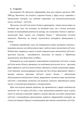 58
   5. Стартапи
   Дослідження CIS забезпечує інформаційну базу про стартапи протягом 1998-
2000 рр. Визначено, що кількість стартапів більша у сфері послуг порівняно з
промисловим сектором, що особливо характерно для високоінтелектуальних
послуг для бізнес – суб’єктів.
   При цьому для суб’єктів малого бізнесу характерним є менша частка витрат на
інновації при тому, що потенціал до інновацій існує, що в цілому негативно
впливає на інноваційний розвиток як сектору, так і економіки. Однією із причин є
недостатній обсяг коштів для створення бізнесу і забезпечення поточної
діяльності. Фактично, це показує недостатність венчурного фінансування в
цілому.
   Створення привабливих умов для міжнародного ринку венчурного капіталу є
важливим заходом для забезпечення старту і роботи нових економічних суб’єктів.
В Німеччині, наприклад, однією із цілей створення нових економічних суб’єктів є
зростання відсотку      самозайнятості населення, як вказано у Щорічному
економічному звіті Німеччини за 2006 р.
   Незважаючи на те,що наявність новостворених економічних суб’єктів, а також
суб’єктів малого бізнесу призводить до позитивних результатів, як-то – зростання
рівня зайнятості, суб’єкти малого бізнесу обмежені у певних економічних сферах.
З цієї причини, загальнодержавна політика має бути більш ефективною. Навіть у
випадку    якісного   зростання   суб’єктів   малого   бізнесу   і   забезпечення
обслуговування національного попиту, формування і розвиток нових економічних
суб’єктів є позитивним елементом для розвитку спільного європейського ринку
послуг, зі спільним регулюванням і стандартизацією.
   Крім того,існують ринкові проблеми, що проявляються у формі особливостей
діяльності тих чи інших суб’єктів, а саме: фокусування ринкової влади в руках
однієї чи декількох компаній; наявність вхідних бар’єрів для нових економічних
суб’єктів з інноваційними пропозиціями; наявність інформаційної асиметрії, що
стосується наявності бренду і позиціонування вже відомих економічних суб’єктів.
 