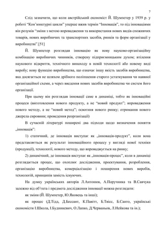 7
      Слід зазначити, що коли австрійський економіст Й. Шумпетер у 1939 р. у
роботі “Кон’юнктурні цикли” уперше вжив термін “Інновація”, то під інноваціями
він розумів “зміни з метою впровадження та використання нових видів споживчих
товарів, нових виробничих та транспортних засобів, ринків та форм організації у
виробництві”.[51]
      Й.   Шумпетер    розглядав   інновацію    як   нову   науково-організаційну
комбінацію виробничих чинників, створену підприємницьким духом; втілення
наукового відкриття, технічного винаходу в новій технології або новому виді
виробу; нову функцію виробництва, що означає іншу якість засобів виробництва,
яка досягається не шляхом дрібного поліпшення старого устаткування чи наявної
організаційної схеми, а через введення нових засобів виробництва чи систем його
організації.
      При цьому він розглядав інновації саме в динаміці, тобто як інноваційні
процеси (виготовлення нового продукту, а не “новий продукт”; впровадження
нового методу, а не “новий метод”; освоєння нового ринку; отримання нового
джерела сировини; проведення реорганізації)
      В сучасній літературі поширені два підходи щодо визначення поняття
„інновація”:
      1) статичний, де інновація виступає як „інновація-продукт”, коли вона
представляється як результат інноваційного процесу у вигляді нової техніки
(продукції), технології, нового методу, що впроваджується на ринку;
      2) динамічний, де інновація виступає як „інновація-процес”, коли в динаміці
розглядається процес, що охоплює дослідження, проектування, розроблення,
організацію    виробництва,   комерціалізацію   і    поширення   нових   виробів,
технологій, принципів замість існуючих.
      На думку українських авторів Л.Антонюк, А.Поручника та В.Савчука
залежно від об’єкта і предмета дослідження інновації можна розглядати:
      як зміни (Й. Шумпетер, Ю.Яковець та інші);
      як процес (Д.Тідд, Д.Бессант, К.Павітт, Б.Твісс, Б.Санто, українські
економісти І.Школа, І.Будникевич, О.Лапко, Д.Черваньов, Л.Нейкова та ін.);
 
