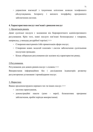 71
    - управління взаємодії з існуючими клієнтами шляхом телефонного
       обслуговування,    Інтернету     і       якісного      інтерфейсу    програмного
       забезпечення системи.


4. Характеристики послуг пов’язані з ринками послуг
1. Організація ринків.
Деякі суспільні послуги є залежними від бюрократичного адміністративного
регулювання. Крім того, певні послуги пов’язані безпосередньо з товарами,
наприклад, у випадку роздрібної торгівлі.>>>
    - Створення квазі-ринків і/або приватизація сфери послуг;
    - Створення нових моделей платежів і систем забезпечення суспільними
       послугами громадян;
    - Більш ліберальне регулювання цін залежно від характеристик ринку.


2.Регулювання.
Регулювання для деяких ринків послуг є схожим.>>>
Використання     інформаційних    баз       і   дослідження      індикаторів    розвитку
регуляторними установами і провайдерами послуг.


3. Маркетинг.
Важко продемонструвати переваги тих чи інших послуг.>>>
    - система гарантування,
    - демонстраційні     пакети   (демо         -   версії,   безкоштовне      програмне
       забезпечення, пробні періоди використання).
 
