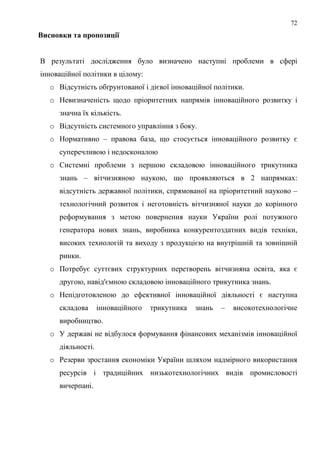 72
Висновки та пропозиції


В результаті дослідження було визначено наступні проблеми в сфері
інноваційної політики в цілому:
   o Відсутність обґрунтованої і дієвої інноваційної політики.
   o Невизначеність щодо пріоритетних напрямів інноваційного розвитку і
     значна їх кількість.
   o Відсутність системного управління з боку.
   o Нормативно – правова база, що стосується інноваційного розвитку є
     суперечливою і недосконалою
   o Системні проблеми з першою складовою інноваційного трикутника
     знань – вітчизняною наукою, що проявляються в 2 напрямках:
     відсутність державної політики, спрямованої на пріоритетний науково –
     технологічний розвиток і неготовність вітчизняної науки до корінного
     реформування з метою повернення науки України ролі потужного
     генератора нових знань, виробника конкурентоздатних видів техніки,
     високих технологій та виходу з продукцією на внутрішній та зовнішній
     ринки.
   o Потребує суттєвих структурних перетворень вітчизняна освіта, яка є
     другою, навід'ємною складовою інноваційного трикутника знань.
   o Непідготовленою до ефективної інноваційної діяльності є наступна
     складова      інноваційного   трикутника   знань   –   високотехнологічне
     виробництво.
   o У державі не відбулося формування фінансових механізмів інноваційної
     діяльності.
   o Резерви зростання економіки України шляхом надмірного використання
     ресурсів і традиційних низькотехнологічних видів промисловості
     вичерпані.
 