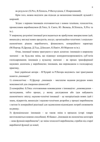 8
        як результат (Х.Рігс, В.Хіппель, Р.Фатхутдінов, С.Покропивний).
        Крім того, можна виділити два підходи до визначення інновацій: вузький і
широкий.
        Згідно з першим інновація ототожнюється з новою технікою, технологією,
промисловим виробництвом (Б.Твісс, Б. Санто, Ю. Яковець, В.Хіппель, Х.Рігс та
ін.).
У широкому розумінні інновації розглядаються як прибуткове використання ідей,
винаходів у вигляді нових продуктів, послуг, організаційно-технічних і соціально-
економічних      рішень   виробничого,   фінансового,   комерційного      характеру
(М.Портер, П.Друкер, Д.Тідд, Д.Бессант, К.Павітт, Ю.Морозов та ін.).
        Отже, інновації можна трактувати в трьох аспектах: інновація в широкому
значенні – як будь-яка зміна, що підвищує конкурентоспроможність суб’єктів
господарювання; інновація у вузькому значенні – як процес трансформації
наукових досягнень у виробництво; інновація, яка впроваджена в господарську
практику.
        Інші українські автори – Н.Чухрай та Р.Патора виділяють такі трактування
поняття „інновація”:
1) етимологічне – П.Друкер: „інновація – мистецтво надання ресурсам нових
можливостей для створення цінностей”;
2) комерційне: Б.Твісс ототожнював нововведення з інновацією: „нововведення –
застосування, тобто процес, у якому дослідження або ідея набувають
економічного змісту; науково-технічні інновації – це матеріалізація нових ідей і
знань, відкриттів, винаходів і науково-технічних розробок у процесі виробництва
з метою їх комерційної реалізації для задоволення відповідних потреб споживачів
на ринку;
3) функціональне: інновація – це також зміна в процесах (старі товари
виготовляються новими способами). Ю.Бажал: „Інновація як економічна категорія
– нова функція виробництва”; це зміна технології виробництва; стрибок від старої
виробничої функції до нової;
 