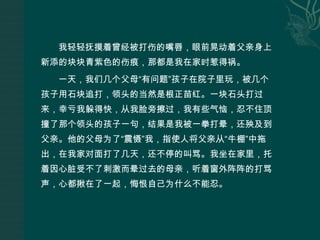 我轻轻抚摸着曾经被打伤的嘴唇，眼前晃动着父亲身上新添的块块青紫色的伤痕，那都是我在家时惹得祸。一天，我们几个父母“有问题”孩子在院子里玩，被几个孩子用石块追打，领头的当然是根正苗红。一块石头打过来，幸亏我躲得快，从我脸旁擦过，我有些气恼，忍不住顶撞了那个领头的孩子一句，结果是我被一拳打晕，还殃及到父亲。他的父母为了“震慑”我，指使人将父亲从“牛棚”中拖出，在我家对面打了几天，还不停的叫骂。我坐在家里，托着因心脏受不了刺激而晕过去的母亲，听着窗外阵阵的打骂声，心都揪在了一起，悔恨自己为什么不能忍。
