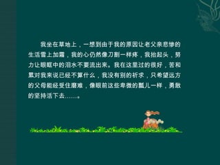 我坐在草地上，一想到由于我的原因让老父亲悲惨的生活雪上加霜，我的心仍然像刀割一样疼，我抬起头，努力让眼眶中的泪水不要流出来。我在这里过的很好，苦和累对我来说已经不算什么，我没有别的祈求，只希望远方的父母能经受住磨难，像眼前这些卑微的瓢儿一样，勇敢的坚持活下去……。