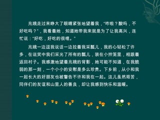 兆娥走过来睁大了眼睛紧张地望着我，“咋啦？酸吗，不好吃吗？”，我看着她，知道她带我来就是为了让我高兴，连忙说：“好吃，好吃的很哩。”兆娥一边逗我说话一边拉着我采瓢儿，我的心轻松了许多，在说笑中我们采光了所有的瓢儿，装在小拌笼里，相跟着返回村子。我感激地望着兆娥的背影，她可能不知道，在我脆弱的那一刻，一个小小的安慰是多么珍贵。下乡前，从小和我一起长大的好朋友也被警告不许和我在一起。这儿虽然艰苦，同伴们的友谊和山里人的善良，却让我感到快乐和温暖。