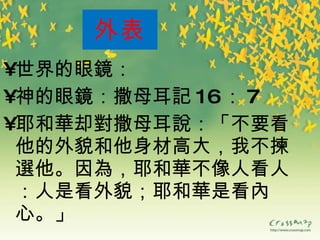 外表 世界的眼 鏡 ： 神的眼 鏡 ：撒母耳 記 16 ： 7 耶和 華 却 對 撒母耳 說 ：「不要看他的外貌和他身材高大，我不 揀選 他。因 為 ，耶和 華 不像人看人：人是看外貌；耶和 華 是看 內 心。」 