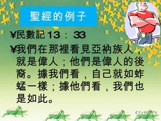 聖經 的例子 民 數記 13 ： 33 我們在那裡看見亞衲族人，就是偉人；他們是偉人的後裔。據我們看，自己就如蚱蜢一樣；據他們看，我們也是如此。 