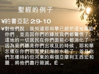 聖經 的例子 約書亞記 2:9-10 對他們說：我知道耶和華已經把這地賜給你們，並且因你們的緣故我們都驚慌了。這地的一切居民在你們面前心都消化了；因為我們聽見你們出埃及的時候，耶和華怎樣在你們前面使紅海的水乾了，並且你們怎樣待約但河東的兩個亞摩利王西宏和噩，將他們盡行毀滅。… .. 