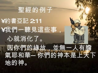 聖經 的例子 約書亞記 2:11 我們一聽見這些事， 心就消化了。 因你們的緣故，並無一人有膽氣耶和華─你們的神本是上天下地的神。  