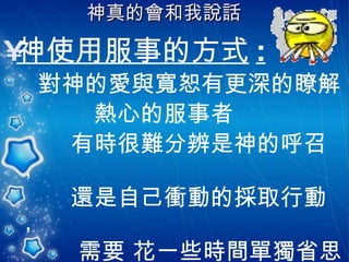 神真的會和我說話   神使用服事的方式 : 對神的愛與寬恕有更深的瞭解 熱心的服事者 有時很難分辨是神的呼召，  還是自己衝動的採取行動， 需要 花一些時間單獨省思 要容許不一樣的成長方式。 