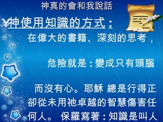 神真的會和我說話   神使用知識的方式 : 在偉大的書籍、深刻的思考，  危險就是 : 變成只有頭腦， 而沒有心。耶穌 總是行得正 卻從未用祂卓越的智慧傷害任  何人。 保羅寫著 : 知識是叫人 自高自大，唯有愛心能造就人 