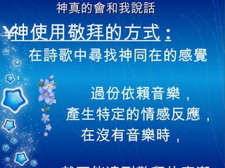 神真的會和我說話   神使用敬拜的方式 : 在詩歌中尋找神同在的感覺， 過份依賴音樂，  產生特定的情感反應，  在沒有音樂時，  就不能達到敬拜的高潮。 