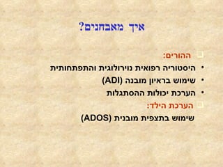 איך מאבחנים ? ההורים : היסטוריה רפואית נוירולוגית והתפתחותית שימוש בראיון מובנה  ( ADI ) הערכת יכולות ההסתגלות הערכת הילד : שימוש בתצפית מובנית  ( ADOS ) הערכת היכולת השכלית -  קוגניטיבית הערכה רפואית נוירולוגית 