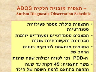 –  תצפית מובנית חלקית  ADOS Autism Diagnostic Observation Schedule   התצפית כוללת מספר פעילויות סטנדרטיות המצבים סטנדרטיים ומעודדים יזימות חברתיות ותקשורתיות שונות התצפית מותאמת לנבדקים בטווח הרחב של  ה - PDD   וכן לטווח יכולות שפה שונות משך התצפית : 45  דקות עד שעה ומחצה בהתאם לרמת השפה של הילד 