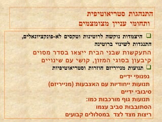 היצמדות נוקשה לרוטינות וטקסים לא - פונקציונאלים ,  התנגדות לשינוי ברוטינה התעקשות שבני הבית ייצאו בסדר מסוים קיבעון בסוגי המזון ,  קושי עם שינויים תנועות מנייריזם חוזרות וסטריאוטיפיות   נפנופי ידיים    תנועות ייחודיות עם האצבעות  ( מנייריזם )  סיבובי ידיים  תנועות גוף מורכבות כמו : הסתובבות סביב עצמו ריצות מצד לצד  במסלולים קבועים התנהגות סטריאוטיפית ותחומי עניין מצומצמים 