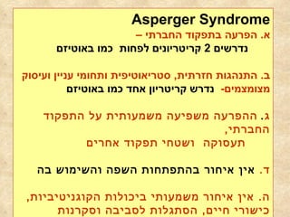 Asperger Syndrome א .   הפרעה בתפקוד החברתי – נדרשים  2  קריטריונים לפחות  כמו באוטיזם ב .  התנהגות חזרתית ,  סטריאוטיפית ותחומי עניין ועיסוק מצומצמים -   נדרש קריטריון אחד כמו באוטיזם ג .   ההפרעה משפיעה משמעותית על התפקוד החברתי ,  תעסוקה  ושטחי תפקוד אחרים   ד .   אין איחור בהתפתחות השפה והשימוש בה ה .  אין איחור משמעותי ביכולות הקוגניטיביות ,  כישורי חיים ,  הסתגלות לסביבה וסקרנות לסביבה בילדות 