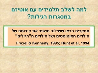 למה לשלב תלמידים עם אוטיזם במסגרות רגילות ? מחקרים הראו ששילוב משפר את קידומם של הילדים האוטיסטים ושל הילדים ה”רגילים” Fryxel & Kennedy, 1995; Hunt et al, 1994 