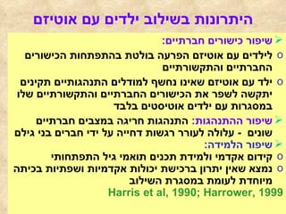 היתרונות בשילוב ילדים עם אוטיזם שיפור כישורים חברתיים :   לילדים עם אוטיזם הפרעה בולטת בהתפתחות הכישורים החברתיים והתקשורתיים  ילד עם אוטיזם שאינו נחשף למודלים התנהגותיים תקינים יתקשה לשפר את הכישורים החברתיים והתקשורתיים שלו במסגרות עם ילדים אוטיסטים בלבד שיפור ההתנהגות :   התנהגות חריגה במצבים חברתיים שונים  -  עלולה לעורר רגשות דחייה על ידי חברים בני גילם שיפור הלמידה :   קידום אקדמי ולמידת תכנים תואמי גיל התפתחותי נמצא שאין יתרון ברכישת יכולות אקדמיות ושפתיות בכיתה מיוחדת לעומת במסגרת השילוב  Harris et al, 1990; Harrower, 1999 