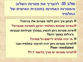 שלב  III :  להעריך את מטרות השלוב והמטרות האחרות בתוכנית האישית של התלמיד לבחון איך ניתן ללמד מטרות אלו בכיתה ? באיזה שטחים התלמיד יזדקק לתמיכה מוגברת ? איזה מטרות ניתן להשיג במהלך פעילויות טבעיות ורגילות במשך היום ? מי יהיה אחראי ליישום כל מטרה ? לאיזה מטרות ניתן יהיה להיעזר בתלמיד - חבר  Peer- mediated לאיזה מטרות יש צורך בלימוד  1:1 ? 