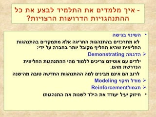 -  איך מלמדים את התלמיד לבצע את כל ההתנהגויות הדרושות הרצויות ? השינוי בגישה לא מתרכזים בהתנהגות החריגה אלא מתמקדים בהתנהגות החליפית שהיא תחליף מקובל יותר בחברה על ידי : הדגמה  Demonstrating ילדים עם אוטיזם צריכים ללמוד מהי ההתנהגות החליפית הנדרשת  מהם .  לרוב הם אינם מבינים למה ההתנהגות החדשה טובה מהישנה מודל חיקוי   Modeling תגמול Reinforcement   חיזוק יעיל יעודד את הילד לשנות את התנהגותו   