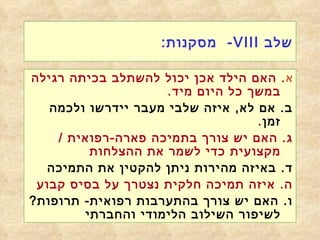 שלב  VIII -  מסקנות : א .  האם הילד אכן יכול להשתלב בכיתה רגילה במשך כל היום מיד . ב .  אם לא ,  איזה שלבי מעבר יידרשו ולכמה זמן . ג .  האם יש צורך בתמיכה פארה - רפואית  /  מקצועית כדי לשמר את ההצלחות ד .  באיזה מהירות ניתן להקטין את התמיכה   ה .  איזה תמיכה חלקית נצטרך על בסיס קבוע ו .  האם יש צורך בהתערבות רפואית -  תרופות ?  לשיפור השילוב הלימודי והחברתי 