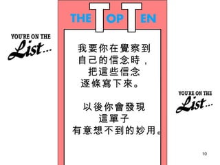 我要你在覺察到 自己的信念時， 把這些信念 逐條寫下來。  以後你會發現 這單子 有意想不到的妙用。  