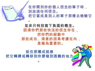 在你開列你的個人信念的單子時， 別放過任何信念。 把它當成是別人的單子那樣去檢驗它。 並非只特別寫下負面的概念。   認清你們那些快活的信念存在 ， 把你們的經驗中 那些成功、得意的因素考慮在內， 是極為重要的。 捉住那種成就感 把它轉譯或轉移到你曾碰到困難的地方。 