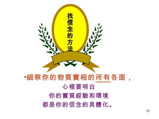 找信念的方法 細察你的物質實相的 所有 各面 ， 心裡要明白 你的實質經驗和環境 都是你的信念的具體化。 