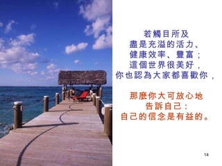 若觸目所及 盡是充溢的活力、 健康效率、豐富； 這個世界很美好， 你也認為大家都喜歡你， 那麼你大可放心地 告訴自己 : 自己的信念是有益的。 