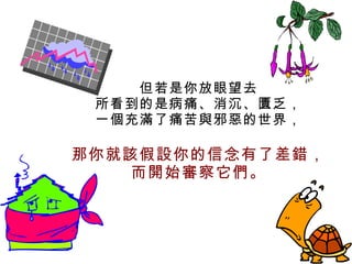 但若是你放眼望去 所看到的是病痛、消沉、匱乏， 一個充滿了痛苦與邪惡的世界， 那你就該假設你的信念有了差錯， 而開始審察它們。 