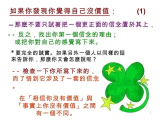 如果你發現你覺得自己沒價值 ：  (1) * 要完全的誠實。如果另外一個人以同樣的話 來告訴你，那麼你又會怎麼說呢 ? -- 那麼不要只試著把一個更正面的信念置於其上， -- 反之，找出你第一個信念的理由 ;  或把你對自己的感覺寫下來。 -- 檢查一下你所寫下來的， 而了悟到它涉及了一套的信念。 在「相信你沒有價值」與 「事實上你沒有價值」之間 有一個不同。 