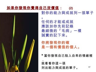 對你的能力與成就列一張單子。 任何的才能或成就 應該如你先前記錄 最細微的「毛病」一樣 誠實的記下來。 你將發現你的確 是一個有價值的個人。 * 當你發現自己陷入自卑的情緒裡， 就看看你這一張 列出能力與成就的單子。   如果你發現你覺得自己沒價值 ：   (2) 