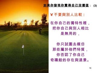 不要與別人比較 : 在你自己的獨特性裡， 把你自己與別人相比 是無用的， 你只試圖去模仿 那些屬於他們特質， 你否認了你自己 奇蹟般的存在與遠景。   如果你發現你覺得自己沒價值 ：  (3) 