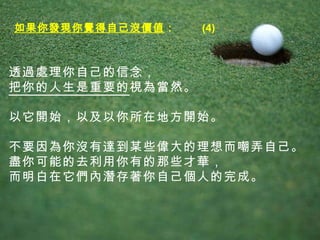 透過處理你自己的信念， 把你的人生是重要的 視為當然。 以它開始，以及以你所在地方開始。 不要因為你沒有達到某些偉大的理想而嘲弄自己。 盡你可能的去利用你有的那些才華， 而明白在它們內潛存著你自己個人的完成。  如果你發現你覺得自己沒價值 ：  (4) 