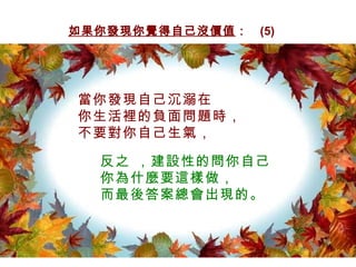如果你發現你覺得自己沒價值 ：  (5) 當你發現自己沉溺在 你生活裡的負面問題時， 不要對你自己生氣， 反之 ，建設性的問你自己 你為什麼要這樣做， 而最後答案總會出現的。 