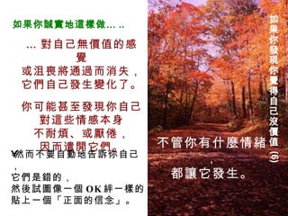 … 對自己無價值的感覺 或沮喪將通過而消失， 它們自己發生變化了。 你可能甚至發現你自己 對這些情感本身 不耐煩、或厭倦， 因而遣開它們。 如果你發現你覺得自己沒價值  (6) 不管你有什麼情緒， 都讓它發生。 如果你誠實地這樣做… .. 然而不要自動地告訴你自己， 它們是錯的， 然後試圖像一個 OK 絆一樣的 貼上一個「正面的信念」。 